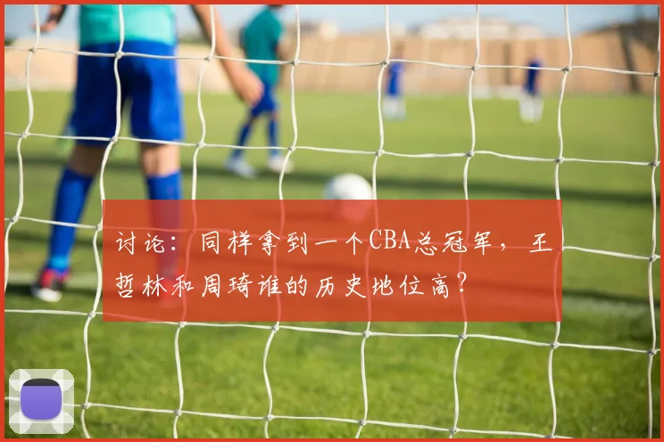 讨论：同样拿到一个CBA总冠军，王哲林和周琦谁的历史地位高？